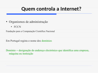 Quem controla a Internet?
• Organismos de administração
• FCCN
Fundação para a Computação Científica Nacional
Em Portugal regista o nome dos domínios
Domínio – designação do endereço electrónico que identifica uma empresa,
máquina ou instiuição
 