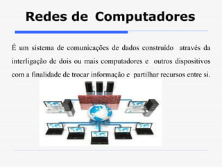 Redes de Computadores
É um sistema de comunicações de dados construído através da
interligação de dois ou mais computadores e outros dispositivos
com a finalidade de trocar informação e partilhar recursos entre si.
 