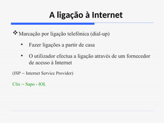 A ligação à Internet
Marcação por ligação telefónica (dial-up)
• Fazer ligações a partir de casa
• O utilizador efectua a ligação através de um fornecedor
de acesso à Internet
(ISP – Internet Service Provider)
Clix – Sapo - IOL
 