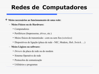 Redes de Computadores
 Meios necessários ao funcionamento de uma rede:
– Meios Físicos ou de Hardware:
• Computadores
• Periféricos (Impressoras, drives, etc.)
• Meios físicos de transmissão - com ou sem fios (wireless)
• Dispositivos de ligação (placa de rede - NIC, Modem, Hub, Switch, …)
– Meios Lógicos ou software:
• Drivers da placa de rede ou do modem
• Sistema Operativo de rede
• Protocolos de comunicação
• Utilitários e programas
 