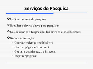 Serviços de Pesquisa
Utilizar motores de pesquisa
Escolher palavras chave para pesquisar
Seleccionar os sites pretendidos entre os disponibilizados
Reter a informação
• Guardar endereços no histórico
• Guardar páginas da Internet
• Copiar e guardar texto e imagens
• Imprimir páginas
 