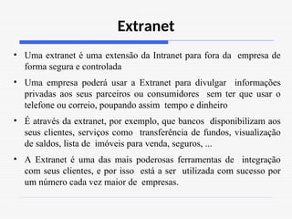 Extranet
• Uma extranet é uma extensão da Intranet para fora da empresa de
forma segura e controlada
• Uma empresa poderá usar a Extranet para divulgar informações
privadas aos seus parceiros ou consumidores sem ter que usar o
telefone ou correio, poupando assim tempo e dinheiro
• É através da extranet, por exemplo, que bancos disponibilizam aos
seus clientes, serviços como transferência de fundos, visualização
de saldos, lista de imóveis para venda, seguros, ...
• A Extranet é uma das mais poderosas ferramentas de integração
com seus clientes, e por isso está a ser utilizada com sucesso por
um número cada vez maior de empresas.
 