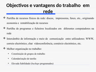 Objectivos e vantagens do trabalho em
rede
 Partilha de recursos físicos da rede: discos, impressoras, faxes, etc., originando
economia e rentabilização de recursos
 Partilha de programas e ficheiros localizados em diferentes computadores na
rede
 Intercâmbio de informação e meio de comunicação entre utilizadores: WWW,
correio electrónico, chat videoconferência, comércio electrónico, etc.
 Melhor organização no trabalho:
• Constituição de grupos de trabalho
• Calendarização de tarefas
• Elevada fiabilidade (backups programados)
 