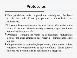 Protocolos
 Para que dois ou mais computadores comuniquem, não basta
existir um meio físico que permita a transmissão da
informação.
 Os computadores apenas conseguem trocar informação entre
si se entenderem determinadas regras comuns que permitam a
comunicação – protocolo.
 Protocolo – conjunto de regras (ou convenções) mutuamente
aceites por duas entidades que regem a comunicação entre
ambas.
 Os protocolos de comunicação permitem, entre outras coisas,
endereçar os computadores na rede e definir a forma como a
informação é estruturada na transmissão e recepção.
 