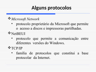 Alguns protocolos
Microsoft Network
• protocolo proprietário da Microsoft que permite
o acesso a discos e impressoras partilhadas.
NetBEUI
• protocolo que permite a comunicação entre
diferentes versões do Windows.
TCP/IP
• família de protocolos que constitui a base
protocolar da Internet.
 