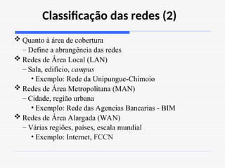 Classificação das redes (2)
 Quanto à área de cobertura
– Define a abrangência das redes
 Redes de Área Local (LAN)
– Sala, edifício, campus
• Exemplo: Rede da Unipungue-Chimoio
 Redes de Área Metropolitana (MAN)
– Cidade, região urbana
• Exemplo: Rede das Agencias Bancarias - BIM
 Redes de Área Alargada (WAN)
– Várias regiões, países, escala mundial
• Exemplo: Internet, FCCN
 