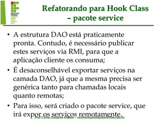 Prof Carlos Eduardo Dantas – carloseduardodantas@iftm.edu.br
Refatorando para Hook Class
– pacote service
• A estrutura DAO está praticamente
pronta. Contudo, é necessário publicar
estes serviços via RMI, para que a
aplicação cliente os consuma;
• É desaconselhável exportar serviços na
camada DAO, já que a mesma precisa ser
genérica tanto para chamadas locais
quanto remotas;
• Para isso, será criado o pacote service, que
irá expor os serviços remotamente.
 