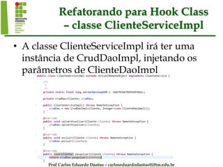 Prof Carlos Eduardo Dantas – carloseduardodantas@iftm.edu.br
Refatorando para Hook Class
– classe ClienteServiceImpl
• A classe ClienteServiceImpl irá ter uma
instância de CrudDaoImpl, injetando os
parâmetros de ClienteDaoImpl
 