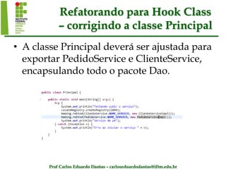 Prof Carlos Eduardo Dantas – carloseduardodantas@iftm.edu.br
Refatorando para Hook Class
– corrigindo a classe Principal
• A classe Principal deverá ser ajustada para
exportar PedidoService e ClienteService,
encapsulando todo o pacote Dao.
 