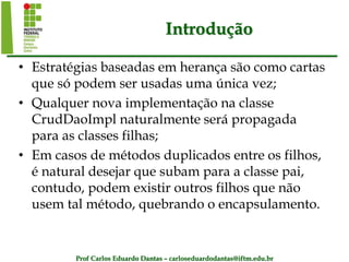 Prof Carlos Eduardo Dantas – carloseduardodantas@iftm.edu.br
Introdução
• Estratégias baseadas em herança são como cartas
que só podem ser usadas uma única vez;
• Qualquer nova implementação na classe
CrudDaoImpl naturalmente será propagada
para as classes filhas;
• Em casos de métodos duplicados entre os filhos,
é natural desejar que subam para a classe pai,
contudo, podem existir outros filhos que não
usem tal método, quebrando o encapsulamento.
 