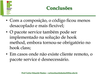 Prof Carlos Eduardo Dantas – carloseduardodantas@iftm.edu.br
Conclusões
• Com a composição, o código ficou menos
desacoplado e mais flexível;
• O pacote service também pode ser
implementado na solução de hook
method, embora tornou-se obrigatório no
hook class;
• Em casos onde não existe cliente remoto, o
pacote service é desnecessário.
 