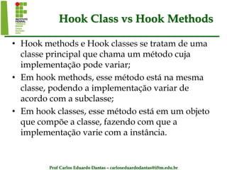 Prof Carlos Eduardo Dantas – carloseduardodantas@iftm.edu.br
Hook Class vs Hook Methods
• Hook methods e Hook classes se tratam de uma
classe principal que chama um método cuja
implementação pode variar;
• Em hook methods, esse método está na mesma
classe, podendo a implementação variar de
acordo com a subclasse;
• Em hook classes, esse método está em um objeto
que compõe a classe, fazendo com que a
implementação varie com a instância.
 
