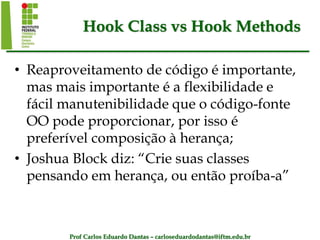 Prof Carlos Eduardo Dantas – carloseduardodantas@iftm.edu.br
Hook Class vs Hook Methods
• Reaproveitamento de código é importante,
mas mais importante é a flexibilidade e
fácil manutenibilidade que o código-fonte
OO pode proporcionar, por isso é
preferível composição à herança;
• Joshua Block diz: “Crie suas classes
pensando em herança, ou então proíba-a”
 