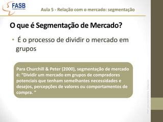 Aula 5 - Relação com o mercado: segmentaçãoO que é Segmentação de Mercado? É o processo de dividir o mercado em gruposPara Churchill & Peter (2000), segmentação de mercado é: “Dividir um mercado em grupos de compradores potenciais que tenham semelhantes necessidades e desejos, percepções de valores ou comportamentos de compra. “