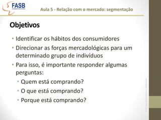 Aula 5 - Relação com o mercado: segmentaçãoObjetivosIdentificar os hábitos dos consumidoresDirecionar as forças mercadológicas para um determinado grupo de indivíduosPara isso, é importante responder algumas perguntas:Quem está comprando?O que está comprando?Porque está comprando?