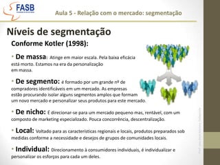 Aula 5 - Relação com o mercado: segmentaçãoNíveis de segmentaçãoConforme Kotler (1998): De massa:  Atinge em maior escala. Pela baixa eficácia está morto. Estamos na era da personalização em massa.  De segmento: é formado por um grande nº de compradores identificáveis em um mercado. As empresas estão procurando isolar alguns segmentos amplos que formam um novo mercado e personalizar seus produtos para este mercado. De nicho: É direcionar-se para um mercado pequeno mas, rentável, com um composto de marketing especializado. Pouca concorrência, descentralização. Local: Voltado para as características regionais e locais, produtos preparados sob medidas conforme a necessidade e desejos de grupos de comunidades locais. 