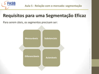  Individual: Direcionamento à consumidores individuais, é individualizar e personalizar os esforços para cada um deles.  Aula 5 - Relação com o mercado: segmentaçãoRequisitos para uma Segmentação EficazPara serem úteis, os segmentos precisam ser: