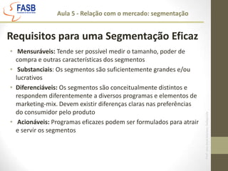Aula 5 - Relação com o mercado: segmentaçãoRequisitos para uma Segmentação EficazMensuráveis: Tende ser possível medir o tamanho, poder de compra e outras características dos segmentosSubstanciais: Os segmentos são suficientemente grandes e/ou lucrativos Diferenciáveis: Os segmentos são conceitualmente distintos e respondem diferentemente a diversos programas e elementos de marketing-mix. Devem existir diferenças claras nas preferências do consumidor pelo produto Acionáveis: Programas eficazes podem ser formulados para atrair e servir os segmentos