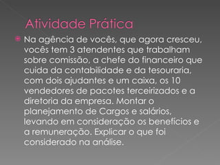 Na agência de vocês, que agora cresceu, vocês tem 3 atendentes que trabalham sobre comissão, a chefe do financeiro que cuida da contabilidade e da tesouraria, com dois ajudantes e um caixa, os 10 vendedores de pacotes terceirizados e a diretoria da empresa. Montar o planejamento de Cargos e salários, levando em consideração os benefícios e a remuneração. Explicar o que foi considerado na análise. 