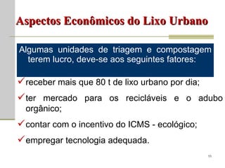 Algumas unidades de triagem e compostagem terem lucro, deve-se aos seguintes fatores:  Aspectos Econômicos do Lixo Urbano receber mais que 80 t de lixo urbano por dia; ter mercado para os recicláveis e o adubo orgânico; contar com o incentivo do ICMS - ecológico; empregar tecnologia adequada. 