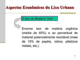 Aspectos Econômicos do Lixo Urbano O lixo do Brasil é “rico” Enorme teor de matéria orgânica (média de 65%) e ao percentual de material potencialmente reciclável (mais de 15% de papéis, vidros, plásticos metais, etc.) 