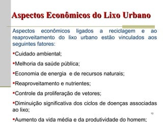 Aspectos Econômicos do Lixo Urbano Aspectos econômicos ligados a reciclagem e ao reaproveitamento do lixo urbano estão vinculados aos seguintes fatores: Cuidado ambiental; Melhoria da saúde pública; Economia de energia  e de recursos naturais; Reaproveitamento e nutrientes; Controle da proliferação de vetores; Diminuição significativa dos ciclos de doenças associadas ao lixo; Aumento da vida média e da produtividade do homem; 