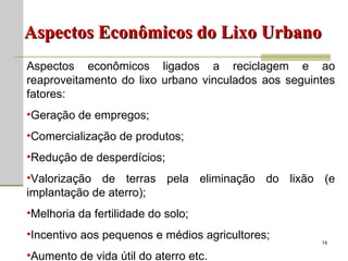 Aspectos Econômicos do Lixo Urbano Aspectos econômicos ligados a reciclagem e ao reaproveitamento do lixo urbano vinculados aos seguintes fatores: Geração de empregos; Comercialização de produtos; Redução de desperdícios; Valorização de terras pela eliminação do lixão (e implantação de aterro); Melhoria da fertilidade do solo; Incentivo aos pequenos e médios agricultores; Aumento de vida útil do aterro etc. 