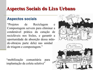 Aspectos Sociais do Lixo Urbano Aspectos sociais “ Projetos de Reciclagem e Compostagem servem para eliminar a condenável prática da catação de recicláveis nos lixões, e garantir a oportunidade de absorção dessa mão-de-obra(ou parte dela) nas unidades de triagem e compostagem.” “ mobilização comunitária para implantação da coleta seletiva” 