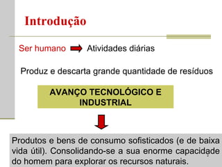 Introdução Ser humano Atividades diárias Produz e descarta grande quantidade de resíduos AVANÇO TECNOLÓGICO E INDUSTRIAL Produtos e bens de consumo sofisticados (e de baixa vida útil). Consolidando-se a sua enorme capacidade do homem para explorar os recursos naturais. 