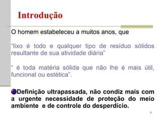 O homem estabeleceu a muitos anos, que “ lixo é todo e qualquer tipo de resíduo sólidos resultante de sua atividade diária” “  é toda matéria sólida que não lhe é mais útil, funcional ou estética”. Definição ultrapassada, não condiz mais com a urgente necessidade de proteção do meio ambiente  e de controle do desperdício. Introdução 
