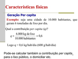 Características físicas Geração Per capita Exemplo:  seja uma cidade de 10.000 habitantes, que geram 6 toneladas de lixo por dia. Qual a contribuição  per capita (q) ? Logo q = 0,6 kg/hab/dia (600 g/hab/dia) Pode-se calcular também a contribuição  per capita  para o lixo público, o domiciliar etc. 