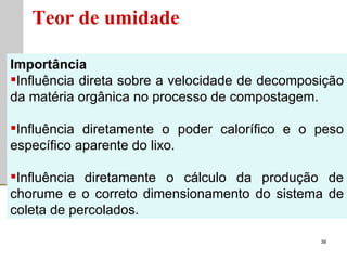 Teor de umidade Importância Influência direta sobre a velocidade de decomposição da matéria orgânica no processo de compostagem. Influência diretamente o poder calorífico e o peso específico aparente do lixo. Influência diretamente o cálculo da produção de chorume e o correto dimensionamento do sistema de coleta de percolados. 