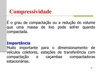 Compressividade É o grau de compactação ou a redução do volume que uma massa de lixo pode sofrer quando compactada. Importância Muito importante para o dimensionamento de veículos coletores, estações de transferência com compactação e caçambas compactadoras estacionárias.  
