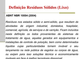 Resíduos nos estados sólido e semi-sólido, que resultam de atividades de origem industrial, doméstica, hospitalar, comercial, agrícola, de serviços e de varrição. Ficam incluídos nesta definição os lodos provenientes de sistemas de tratamento de água, aqueles gerados em equipamentos e instalações de controle de poluição, bem como determinados líquidos cujas particularidades tornem inviável o seu lançamento na rede pública de esgotos ou corpos de água, ou exijam para isso soluções técnica e economicamente inviáveis em face à melhor tecnologia disponível. Definição Resíduos Sólidos (Lixo) ABNT NBR 10004 (2004) 