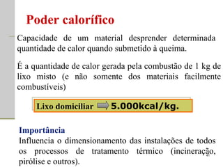 Poder calorífico Lixo domiciliar  5.000kcal/kg. Capacidade de um material desprender determinada quantidade de calor quando submetido à queima.  Importância Influencia o dimensionamento das instalações de todos os processos de tratamento térmico (incineração, pirólise e outros). É a quantidade de calor gerada pela combustão de 1 kg de lixo misto (e não somente dos materiais facilmente combustíveis) 