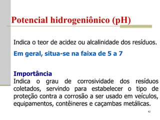 Potencial hidrogeniônico (pH)   Indica o teor de acidez ou alcalinidade dos resíduos.  Em geral, situa-se na faixa de 5 a 7   Importância Indica o grau de corrosividade dos resíduos coletados, servindo para estabelecer o tipo de proteção contra a corrosão a ser usado em veículos, equipamentos, contêineres e caçambas metálicas. 