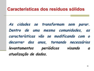 As cidades se transformam sem parar. Dentro de uma mesma comunidades, as características vão se  modificando  com o decorrer dos anos, tornando necessários  levantamentos periódicos visando a atualização de dados. Características dos resíduos sólidos 