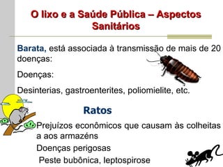 O lixo e a Saúde Pública – Aspectos Sanitários Barata,  está associada à transmissão de mais de 20 doenças: Doenças: Desinterias, gastroenterites, poliomielite, etc. Ratos Prejuízos econômicos que causam às colheitas a aos armazéns Doenças perigosas Peste bubônica, leptospirose 