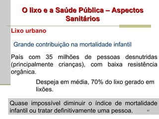 O lixo e a Saúde Pública – Aspectos Sanitários Lixo urbano Grande contribuição na mortalidade infantil País com 35 milhões de pessoas desnutridas (principalmente crianças), com baixa resistência orgânica. Despeja em média, 70% do lixo gerado em lixões. Quase impossível diminuir o índice de mortalidade infantil ou tratar definitivamente uma pessoa. 
