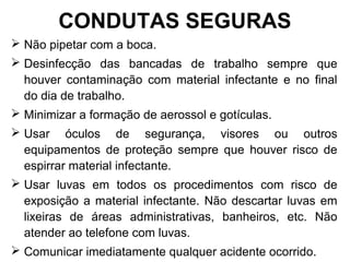  Não pipetar com a boca.
 Desinfecção das bancadas de trabalho sempre que
houver contaminação com material infectante e no final
do dia de trabalho.
 Minimizar a formação de aerossol e gotículas.
 Usar óculos de segurança, visores ou outros
equipamentos de proteção sempre que houver risco de
espirrar material infectante.
 Usar luvas em todos os procedimentos com risco de
exposição a material infectante. Não descartar luvas em
lixeiras de áreas administrativas, banheiros, etc. Não
atender ao telefone com luvas.
 Comunicar imediatamente qualquer acidente ocorrido.
CONDUTAS SEGURAS
 