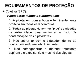  Coletiva (EPC):
Pipetadores manuais e automáticos
1. A pipetagem com a boca é terminantemente
proibida em todos os laboratórios.
2. Todas as pipetas devem ter “plug” de algodão
na extremidade para minimizar o risco de
contaminação dos pipetadores.
3. Não soprar ar com o pipetador, dentro de
líquido contendo material infectante.
4. Não homogeneizar o material infectante
aspirando e expulsando o mesmo das pipetas.
EQUIPAMENTOS DE PROTEÇÃO
 