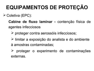  Coletiva (EPC):
Cabine de fluxo laminar - contenção física de
agentes infecciosos
 proteger contra aerossóis infecciosos;
 limitar a exposição do analista e do ambiente
à amostras contaminadas;
 proteger o experimento de contaminações
externas.
EQUIPAMENTOS DE PROTEÇÃO
 