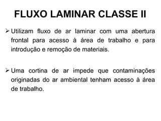  Utilizam fluxo de ar laminar com uma abertura
frontal para acesso à área de trabalho e para
introdução e remoção de materiais.
 Uma cortina de ar impede que contaminações
originadas do ar ambiental tenham acesso à área
de trabalho.
FLUXO LAMINAR CLASSE II
 