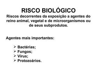 RISCO BIOLÓGICO
Riscos decorrentes da exposição a agentes do
reino animal, vegetal e de microorganismos ou
de seus subprodutos.
Agentes mais importantes:
 Bactérias;
 Fungos;
 Vírus;
 Protozoários.
 