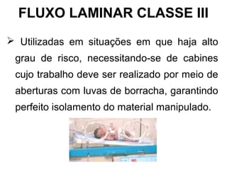  Utilizadas em situações em que haja alto
grau de risco, necessitando-se de cabines
cujo trabalho deve ser realizado por meio de
aberturas com luvas de borracha, garantindo
perfeito isolamento do material manipulado.
FLUXO LAMINAR CLASSE III
 