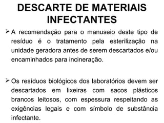DESCARTE DE MATERIAIS
INFECTANTES
 A recomendação para o manuseio deste tipo de
resíduo é o tratamento pela esterilização na
unidade geradora antes de serem descartados e/ou
encaminhados para incineração.
 Os resíduos biológicos dos laboratórios devem ser
descartados em lixeiras com sacos plásticos
brancos leitosos, com espessura respeitando as
exigências legais e com símbolo de substância
infectante.
 