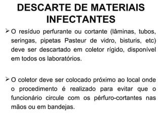 DESCARTE DE MATERIAIS
INFECTANTES
 O resíduo perfurante ou cortante (lâminas, tubos,
seringas, pipetas Pasteur de vidro, bisturis, etc)
deve ser descartado em coletor rígido, disponível
em todos os laboratórios.
 O coletor deve ser colocado próximo ao local onde
o procedimento é realizado para evitar que o
funcionário circule com os pérfuro-cortantes nas
mãos ou em bandejas.
 