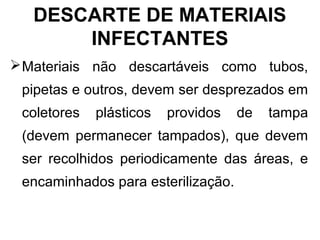 DESCARTE DE MATERIAIS
INFECTANTES
Materiais não descartáveis como tubos,
pipetas e outros, devem ser desprezados em
coletores plásticos providos de tampa
(devem permanecer tampados), que devem
ser recolhidos periodicamente das áreas, e
encaminhados para esterilização.
 