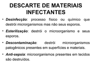 • Desinfecção: processo físico ou químico que
destrói microrganismos mas não seus esporos.
• Esterilização: destrói o microorganismo e seus
esporos.
• Descontaminação: destrói microorganismos
patogênicos presentes em superfícies e materiais.
• Anti-sepsia: microorganismos presentes em tecidos
são destruídos.
DESCARTE DE MATERIAIS
INFECTANTES
 