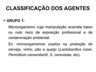 CLASSIFICAÇÃO DOS AGENTES
 GRUPO 1:
Microorganismo cuja manipulação acarreta baixo
ou nulo risco de exposição profissional e de
contaminação ambiental.
Ex: microorganismos usados na produção de
cerveja, vinho, pão e queijo (Lactobacillus casei,
Penicillium camembertii, S. cerevisiae, etc).
 